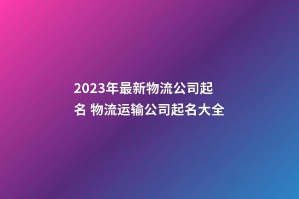 2023年最新物流公司起名 物流运输公司起名大全-第1张-公司起名-玄机派